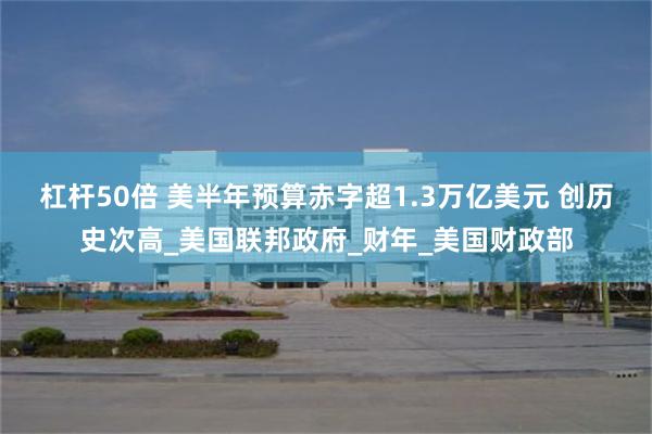杠杆50倍 美半年预算赤字超1.3万亿美元 创历史次高_美国联邦政府_财年_美国财政部