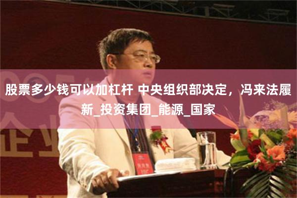 股票多少钱可以加杠杆 中央组织部决定，冯来法履新_投资集团_能源_国家