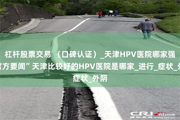 杠杆股票交易 （口碑认证）_天津HPV医院哪家强“官方要闻”天津比较好的HPV医院是哪家_进行_症状_外阴