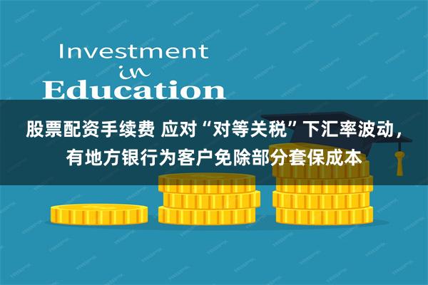 股票配资手续费 应对“对等关税”下汇率波动，有地方银行为客户免除部分套保成本
