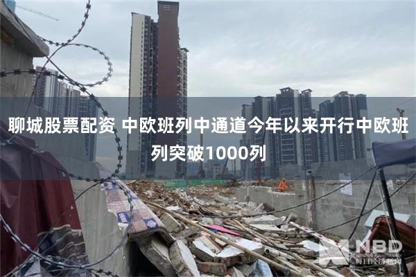 聊城股票配资 中欧班列中通道今年以来开行中欧班列突破1000列