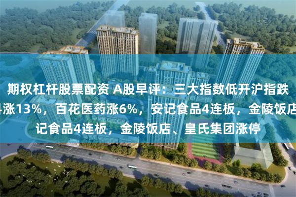 期权杠杆股票配资 A股早评：三大指数低开沪指跌0.3%，金凯生科涨13%，百花医药涨6%，安记食品4连板，金陵饭店、皇氏集团涨停