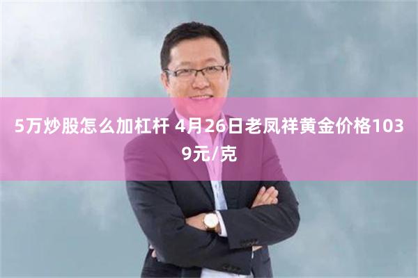 5万炒股怎么加杠杆 4月26日老凤祥黄金价格1039元/克