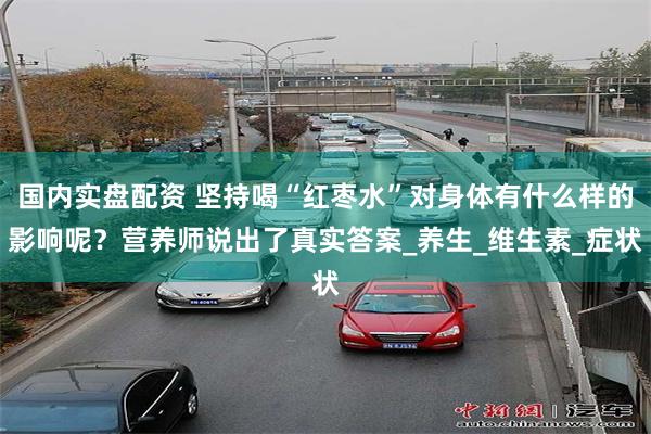 国内实盘配资 坚持喝“红枣水”对身体有什么样的影响呢？营养师说出了真实答案_养生_维生素_症状