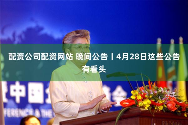 配资公司配资网站 晚间公告丨4月28日这些公告有看头