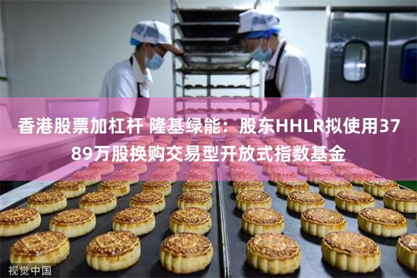 香港股票加杠杆 隆基绿能：股东HHLR拟使用3789万股换购交易型开放式指数基金