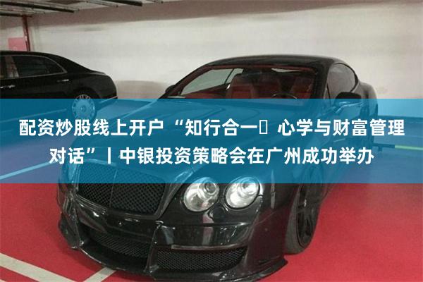 配资炒股线上开户 “知行合一・心学与财富管理对话”丨中银投资策略会在广州成功举办