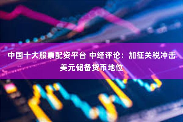 中国十大股票配资平台 中经评论：加征关税冲击美元储备货币地位