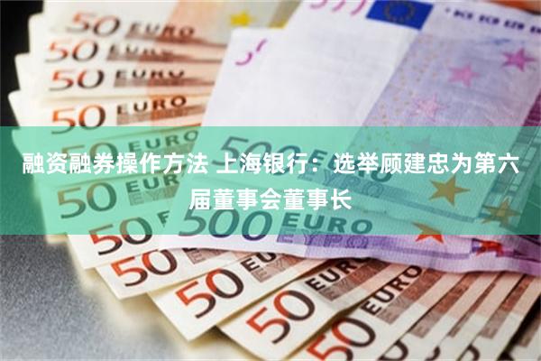 融资融券操作方法 上海银行：选举顾建忠为第六届董事会董事长