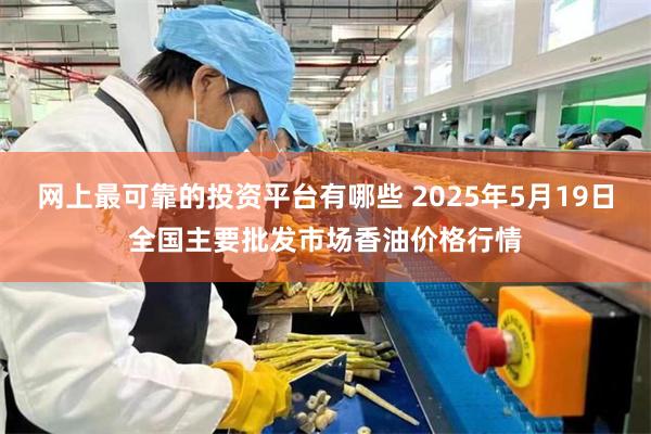 网上最可靠的投资平台有哪些 2025年5月19日全国主要批发市场香油价格行情