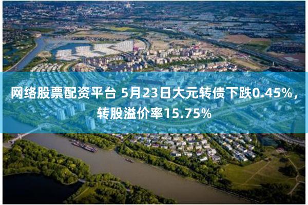 网络股票配资平台 5月23日大元转债下跌0.45%，转股溢价率15.75%