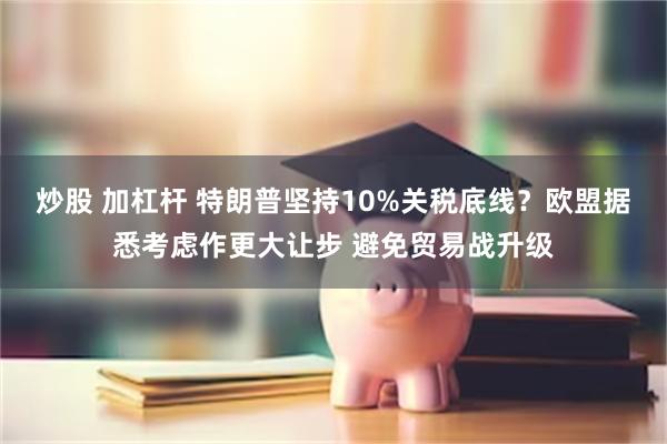 炒股 加杠杆 特朗普坚持10%关税底线？欧盟据悉考虑作更大让步 避免贸易战升级