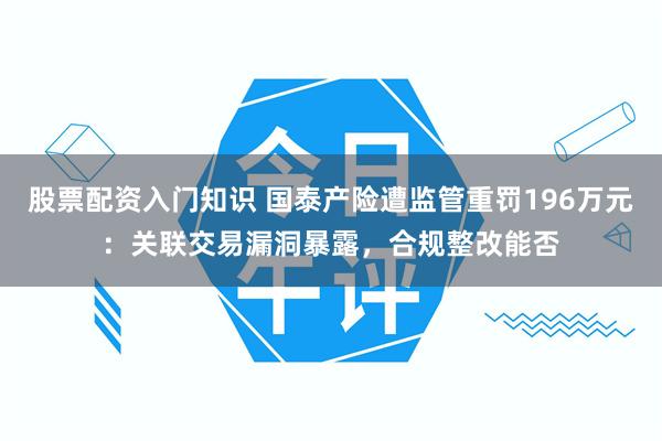 股票配资入门知识 国泰产险遭监管重罚196万元：关联交易漏洞暴露，合规整改能否