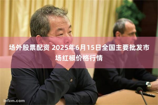 场外股票配资 2025年6月15日全国主要批发市场红椒价格行情