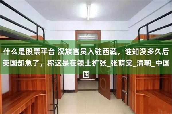 什么是股票平台 汉族官员入驻西藏，谁知没多久后英国却急了，称这是在领土扩张_张荫棠_清朝_中国