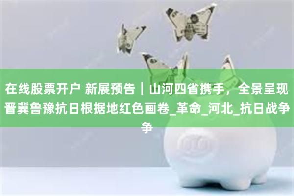 在线股票开户 新展预告｜山河四省携手，全景呈现晋冀鲁豫抗日根据地红色画卷_革命_河北_抗日战争