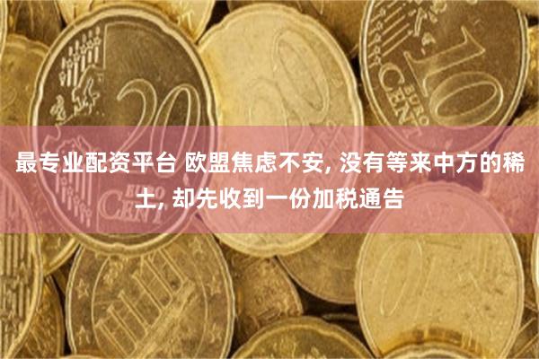 最专业配资平台 欧盟焦虑不安, 没有等来中方的稀土, 却先收到一份加税通告