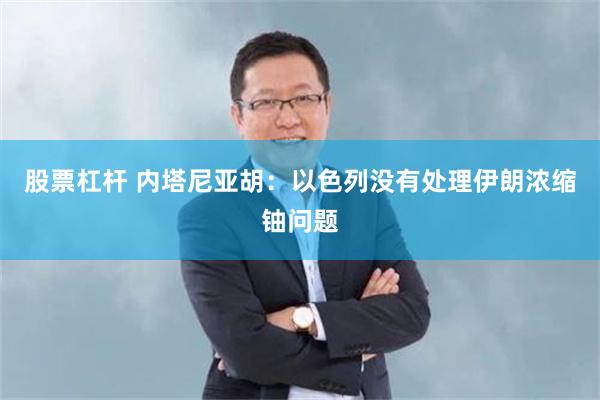 股票杠杆 内塔尼亚胡：以色列没有处理伊朗浓缩铀问题