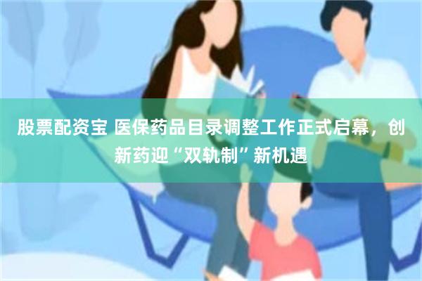 股票配资宝 医保药品目录调整工作正式启幕，创新药迎“双轨制”新机遇