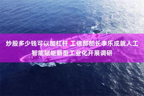 炒股多少钱可以加杠杆 工信部部长李乐成就人工智能赋能新型工业化开展调研