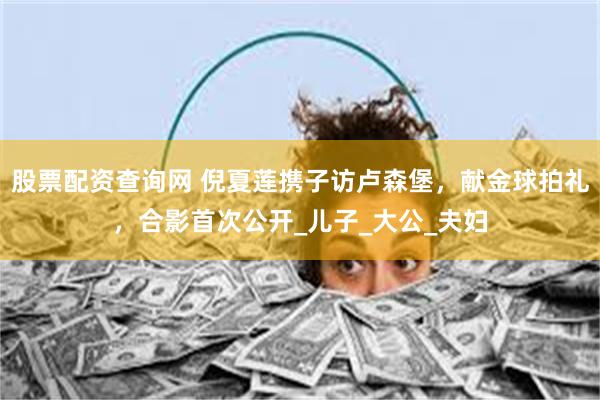 股票配资查询网 倪夏莲携子访卢森堡，献金球拍礼，合影首次公开_儿子_大公_夫妇