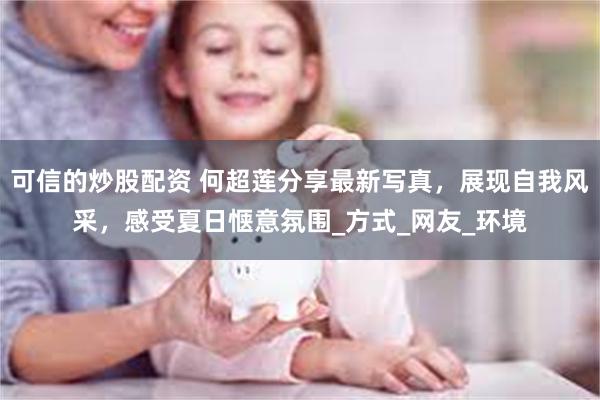 可信的炒股配资 何超莲分享最新写真，展现自我风采，感受夏日惬意氛围_方式_网友_环境