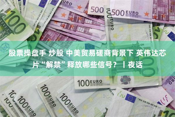 股票操盘手 炒股 中美贸易磋商背景下 英伟达芯片“解禁”释放哪些信号？丨夜话