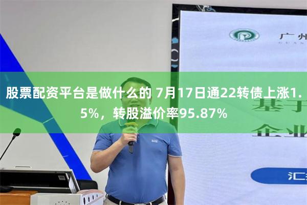 股票配资平台是做什么的 7月17日通22转债上涨1.5%，转股溢价率95.87%