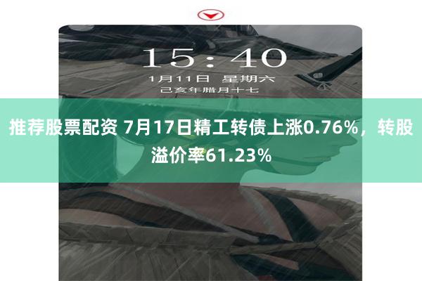 推荐股票配资 7月17日精工转债上涨0.76%，转股溢价率61.23%