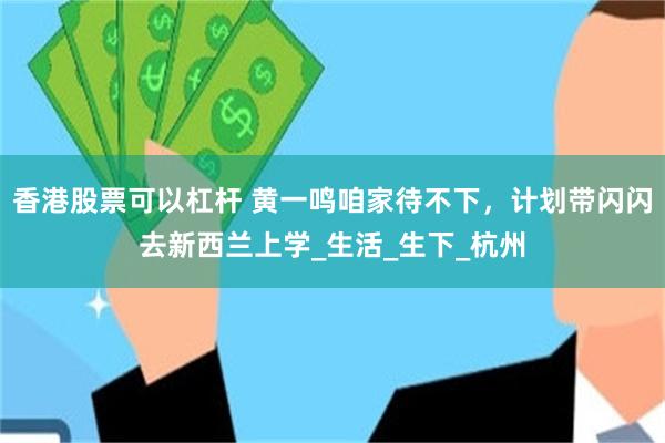 香港股票可以杠杆 黄一鸣咱家待不下，计划带闪闪去新西兰上学_生活_生下_杭州