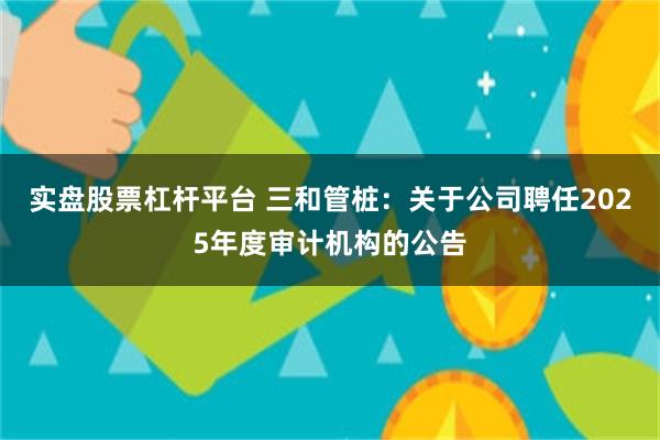 实盘股票杠杆平台 三和管桩：关于公司聘任2025年度审计机构的公告