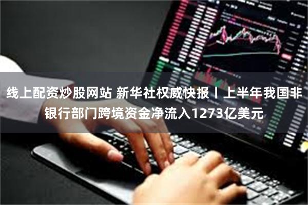 线上配资炒股网站 新华社权威快报丨上半年我国非银行部门跨境资金净流入1273亿美元
