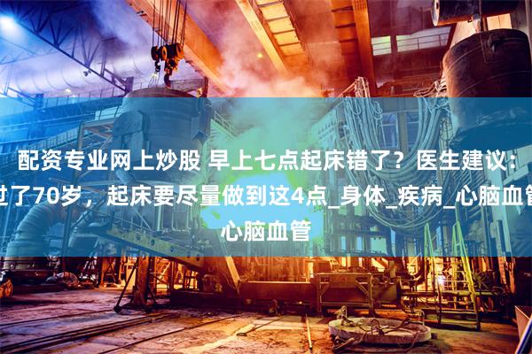 配资专业网上炒股 早上七点起床错了？医生建议：过了70岁，起床要尽量做到这4点_身体_疾病_心脑血管