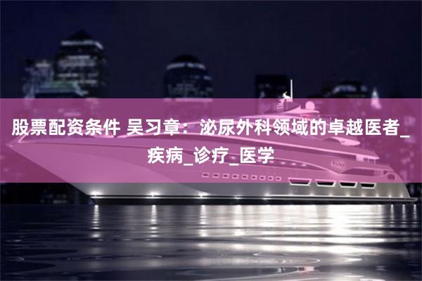 股票配资条件 吴习章：泌尿外科领域的卓越医者_疾病_诊疗_医学
