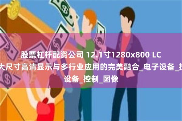 股票杠杆配资公司 12.1寸1280x800 LCD屏幕：大尺寸高清显示与多行业应用的完美融合_电子设备_控制_图像