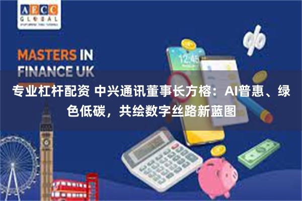 专业杠杆配资 中兴通讯董事长方榕：AI普惠、绿色低碳，共绘数字丝路新蓝图