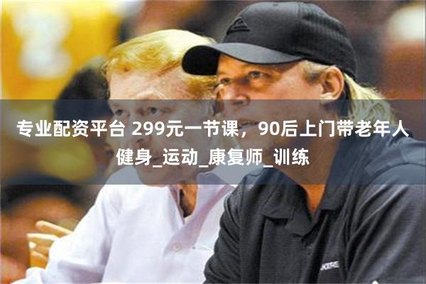 专业配资平台 299元一节课，90后上门带老年人健身_运动_康复师_训练