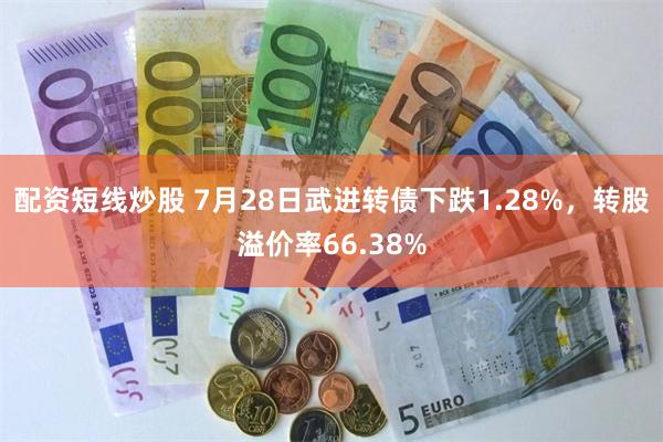 配资短线炒股 7月28日武进转债下跌1.28%，转股溢价率66.38%