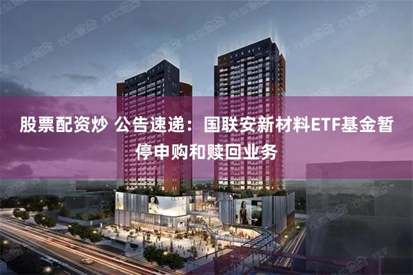 股票配资炒 公告速递：国联安新材料ETF基金暂停申购和赎回业务