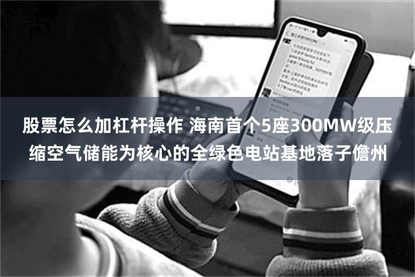 股票怎么加杠杆操作 海南首个5座300MW级压缩空气储能为核心的全绿色电站基地落子儋州