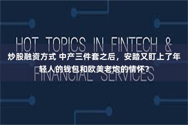 炒股融资方式 中产三件套之后，安踏又盯上了年轻人的钱包和欧美老炮的情怀？