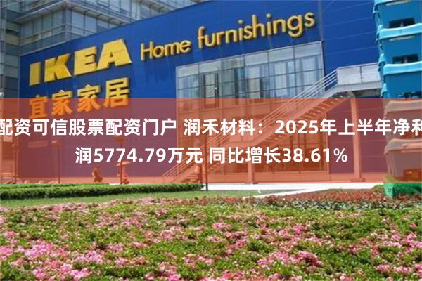 配资可信股票配资门户 润禾材料：2025年上半年净利润5774.79万元 同比增长38.61%