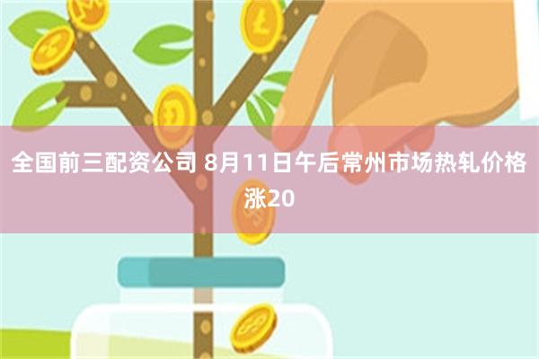 全国前三配资公司 8月11日午后常州市场热轧价格涨20