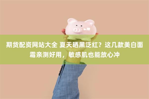 期货配资网站大全 夏天晒黑泛红？这几款美白面霜亲测好用，敏感肌也能放心冲