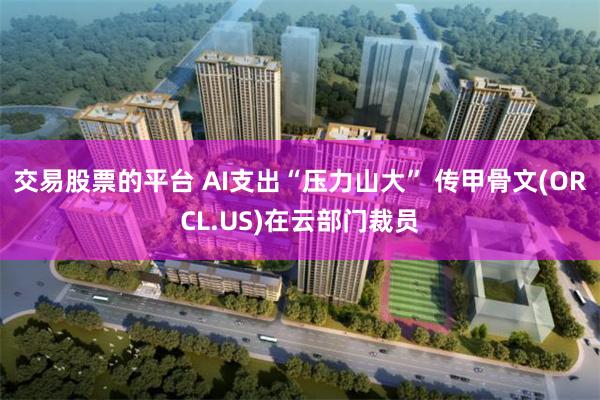 交易股票的平台 AI支出“压力山大” 传甲骨文(ORCL.US)在云部门裁员