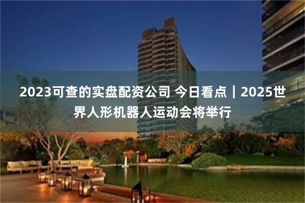 2023可查的实盘配资公司 今日看点｜2025世界人形机器人运动会将举行