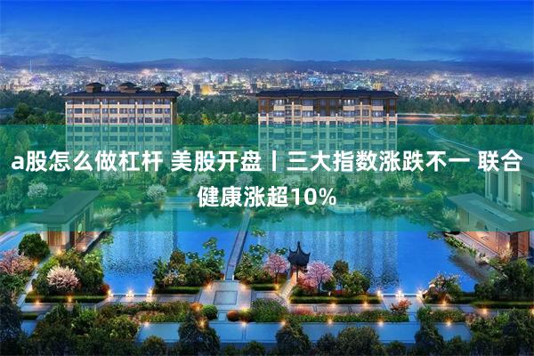 a股怎么做杠杆 美股开盘丨三大指数涨跌不一 联合健康涨超10%