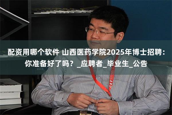 配资用哪个软件 山西医药学院2025年博士招聘：你准备好了吗？_应聘者_毕业生_公告