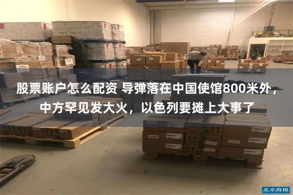 股票账户怎么配资 导弹落在中国使馆800米外，中方罕见发大火，以色列要摊上大事了