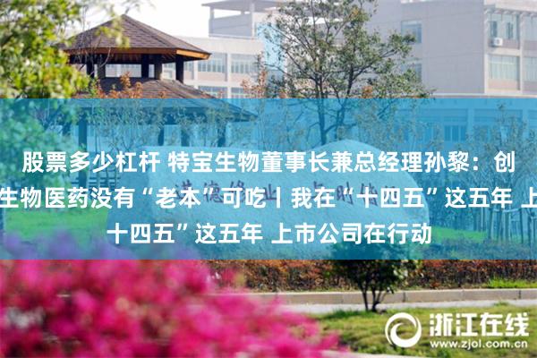 股票多少杠杆 特宝生物董事长兼总经理孙黎：创新永不止步，生物医药没有“老本”可吃丨我在“十四五”这五年 上市公司在行动